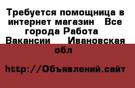 Требуется помощница в интернет-магазин - Все города Работа » Вакансии   . Ивановская обл.